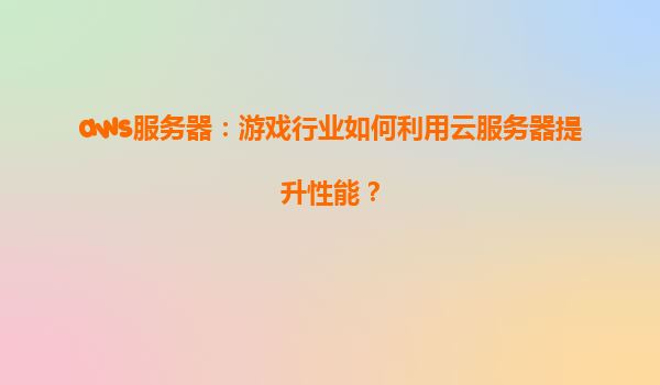 aws服务器：游戏行业如何利用云服务器提升性能？