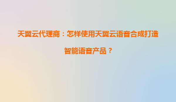 天翼云代理商：怎样使用天翼云语音合成打造智能语音产品？