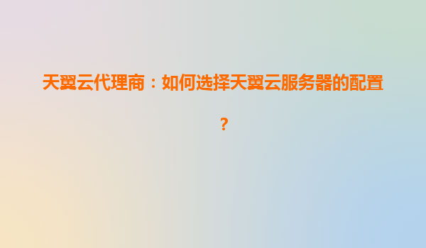 天翼云代理商：如何选择天翼云服务器的配置？
