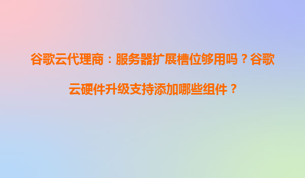 谷歌云代理商：服务器扩展槽位够用吗？谷歌云硬件升级支持添加哪些组件？