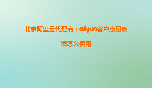 北京阿里云代理商：aliyun客户意见反馈怎么使用