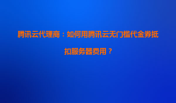 腾讯云代理商：如何用腾讯云无门槛代金券抵扣服务器费用？