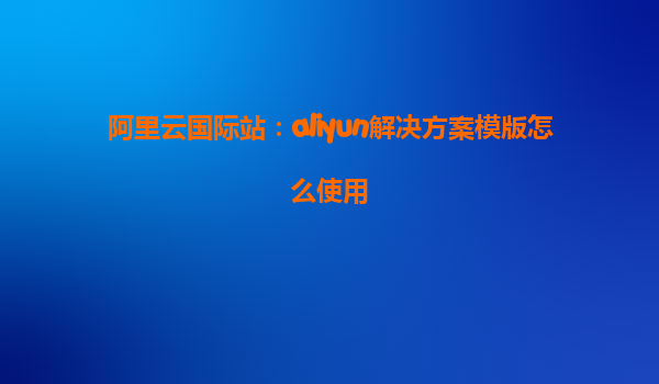 阿里云国际站：aliyun解决方案模版怎么使用