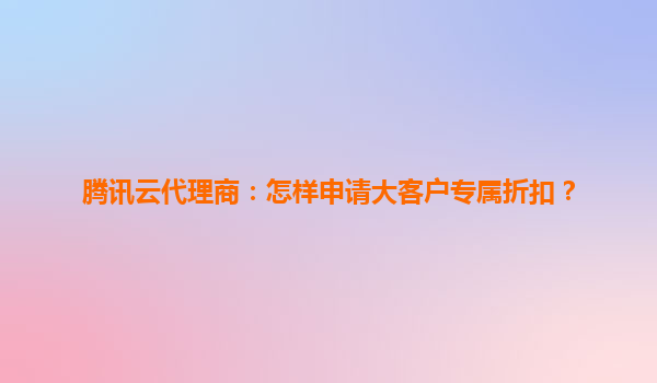 腾讯云代理商：怎样申请大客户专属折扣？