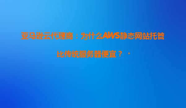 亚马逊云代理商：为什么AWS静态网站托管比传统服务器便宜？‌