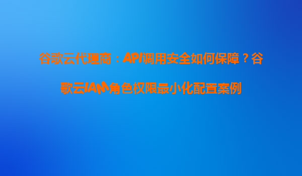 谷歌云代理商：API调用安全如何保障？谷歌云IAM角色权限最小化配置案例