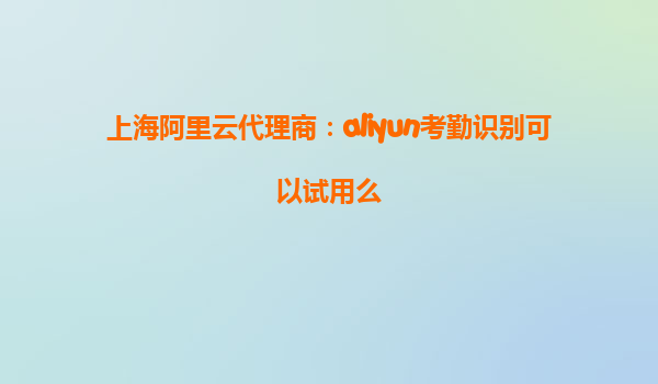 上海阿里云代理商：aliyun考勤识别可以试用么