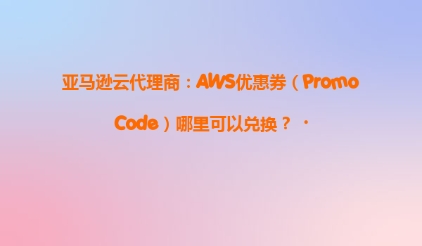 亚马逊云代理商：AWS优惠券（PromoCode）哪里可以兑换？‌