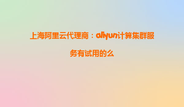 上海阿里云代理商：aliyun计算集群服务有试用的么