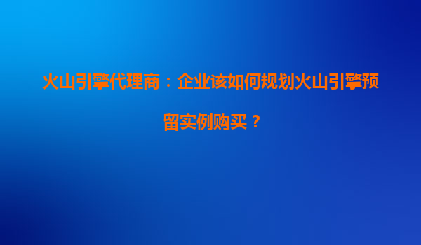 火山引擎代理商：企业该如何规划火山引擎预留实例购买？