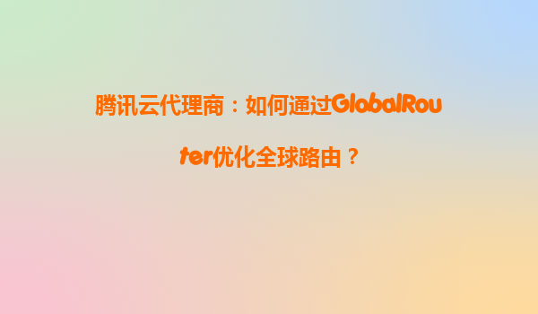 腾讯云代理商：如何通过GlobalRouter优化全球路由？