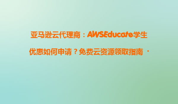 亚马逊云代理商：AWSEducate学生优惠如何申请？免费云资源领取指南‌