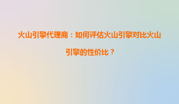 火山引擎代理商：如何评估火山引擎对比火山引擎的性价比？