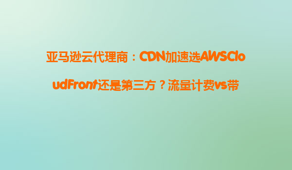 亚马逊云代理商：CDN加速选AWSCloudFront还是第三方？流量计费vs带宽计费对比