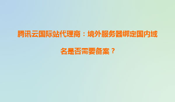 腾讯云国际站代理商：境外服务器绑定国内域名是否需要备案？
