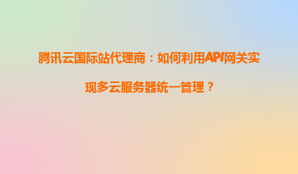 腾讯云国际站代理商：如何利用API网关实现多云服务器统一管理？