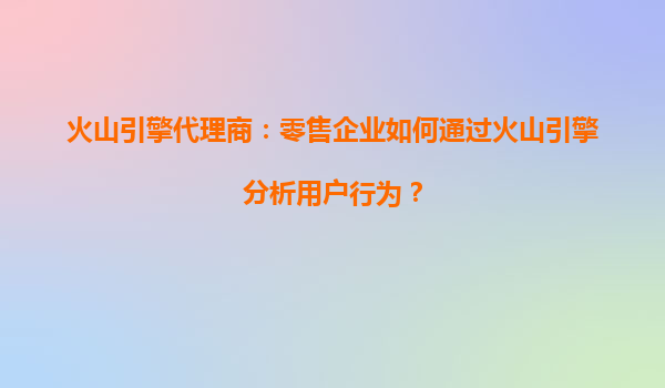 火山引擎代理商：零售企业如何通过火山引擎分析用户行为？