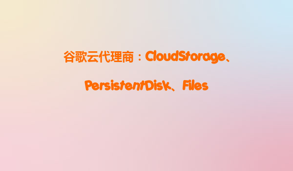 谷歌云代理商：CloudStorage、PersistentDisk、Filestore怎么选？谷歌云存储成本与性能对比