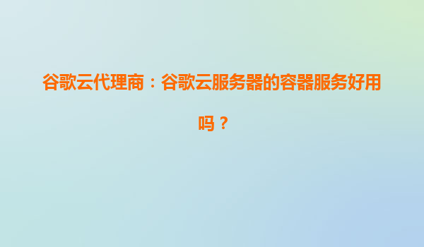 谷歌云代理商：谷歌云服务器的容器服务好用吗？