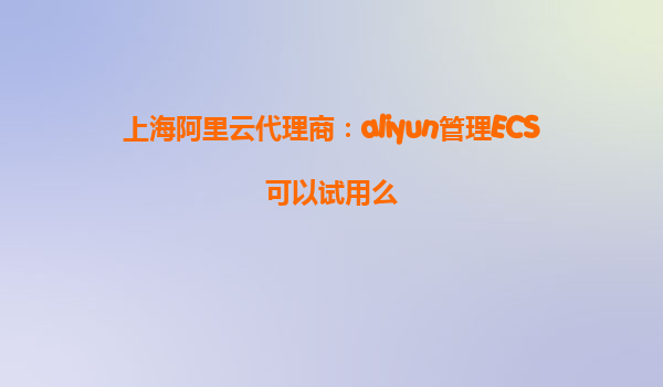 上海阿里云代理商：aliyun管理ECS可以试用么
