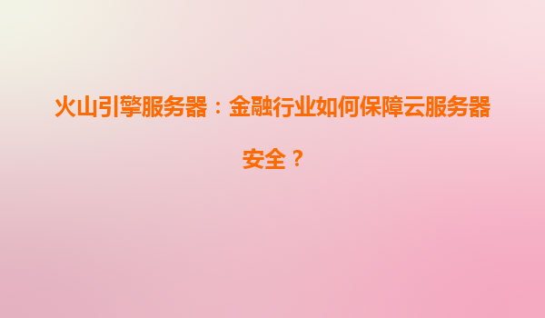 火山引擎服务器：金融行业如何保障云服务器安全？
