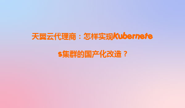 天翼云代理商：怎样实现Kubernetes集群的国产化改造？