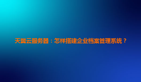 天翼云服务器：怎样搭建企业档案管理系统？
