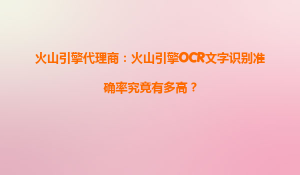火山引擎代理商：火山引擎OCR文字识别准确率究竟有多高？