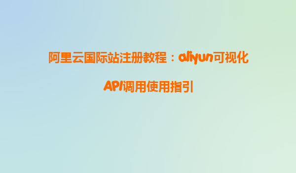 阿里云国际站注册教程：aliyun可视化API调用使用指引