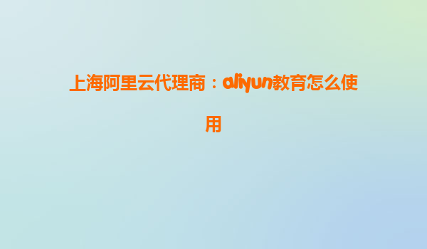 上海阿里云代理商：aliyun教育怎么使用