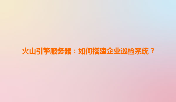 火山引擎服务器：如何搭建企业巡检系统？