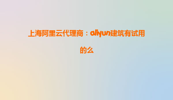 上海阿里云代理商：aliyun建筑有试用的么