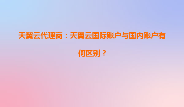 天翼云代理商：天翼云国际账户与国内账户有何区别？
