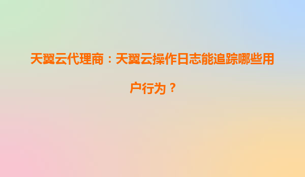 天翼云代理商：天翼云操作日志能追踪哪些用户行为？