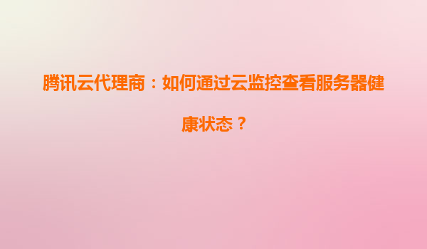 腾讯云代理商：如何通过云监控查看服务器健康状态？
