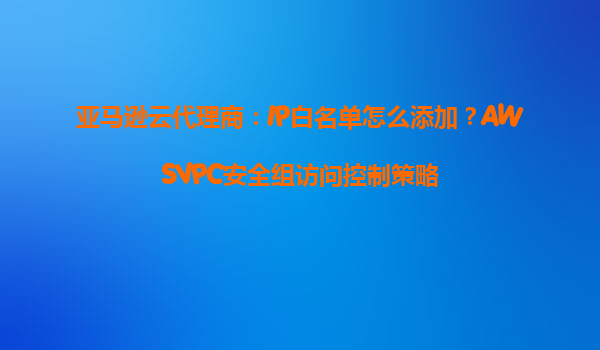 亚马逊云代理商：IP白名单怎么添加？AWSVPC安全组访问控制策略