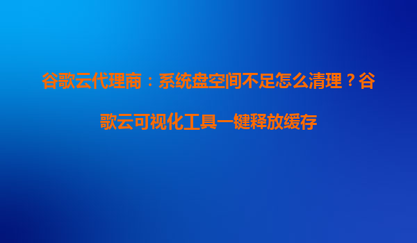 谷歌云代理商：系统盘空间不足怎么清理？谷歌云可视化工具一键释放缓存