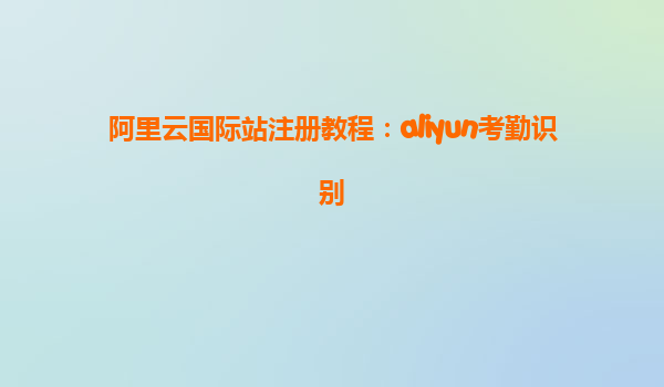 阿里云国际站注册教程：aliyun考勤识别