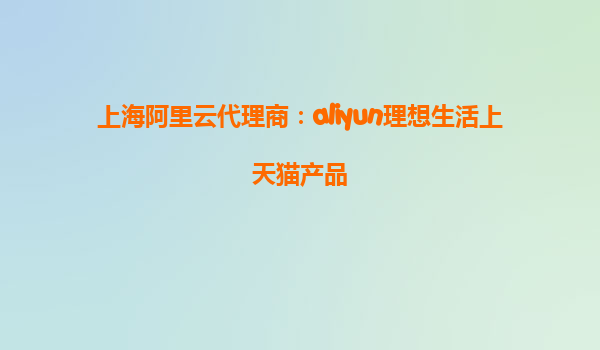 上海阿里云代理商：aliyun理想生活上天猫产品