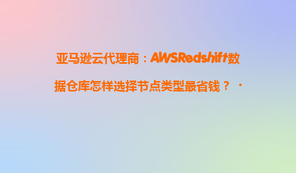 亚马逊云代理商：AWSRedshift数据仓库怎样选择节点类型最省钱？‌