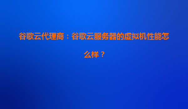 谷歌云代理商：谷歌云服务器的虚拟机性能怎么样？