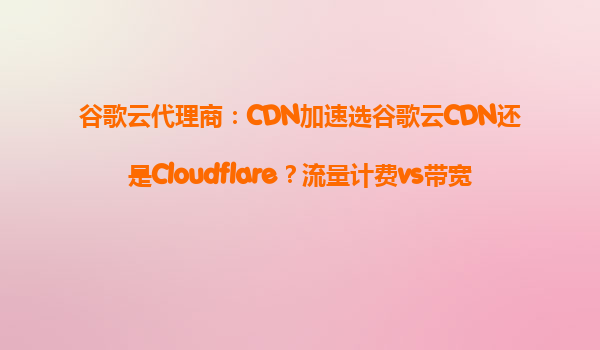 谷歌云代理商：CDN加速选谷歌云CDN还是Cloudflare？流量计费vs带宽计费哪个更省？