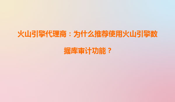 火山引擎代理商：为什么推荐使用火山引擎数据库审计功能？