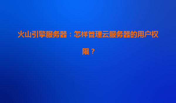 火山引擎服务器：怎样管理云服务器的用户权限？