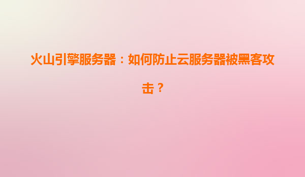 火山引擎服务器：如何防止云服务器被黑客攻击？