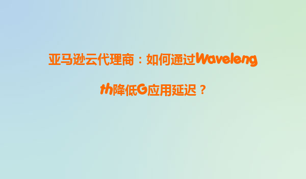 亚马逊云代理商：如何通过Wavelength降低G应用延迟？