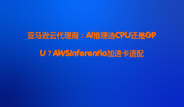 亚马逊云代理商：AI推理选CPU还是GPU？AWSInferentia加速卡适配指南