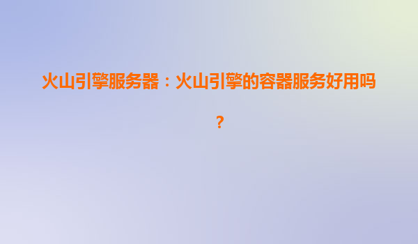 火山引擎服务器：火山引擎的容器服务好用吗？