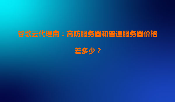 谷歌云代理商：高防服务器和普通服务器价格差多少？