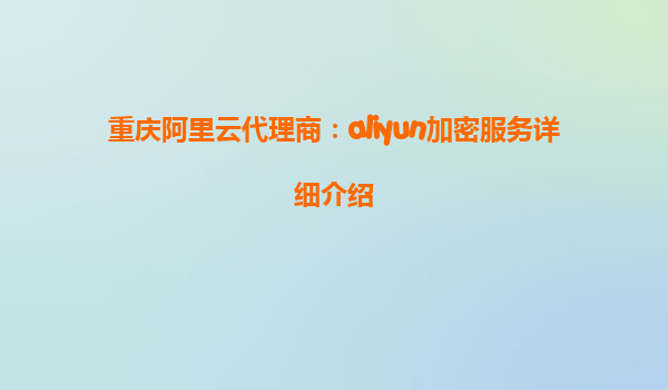 重庆阿里云代理商：aliyun加密服务详细介绍